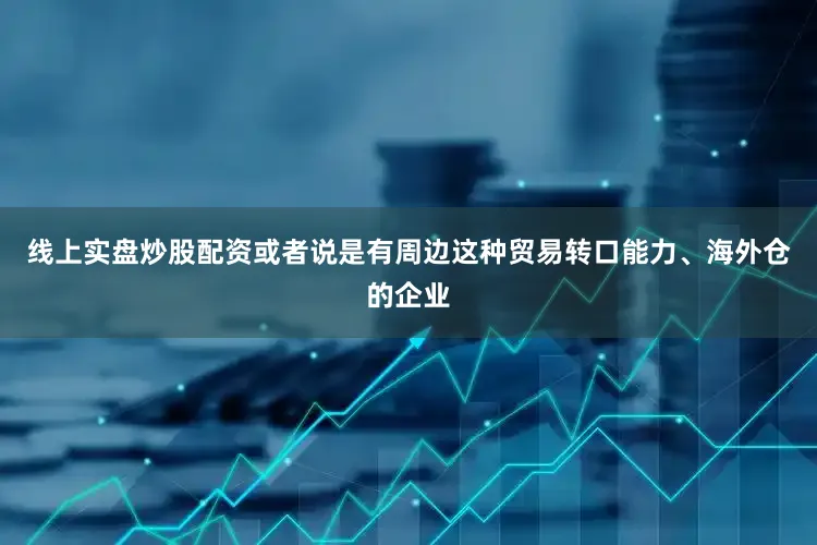 线上实盘炒股配资或者说是有周边这种贸易转口能力、海外仓的企业
