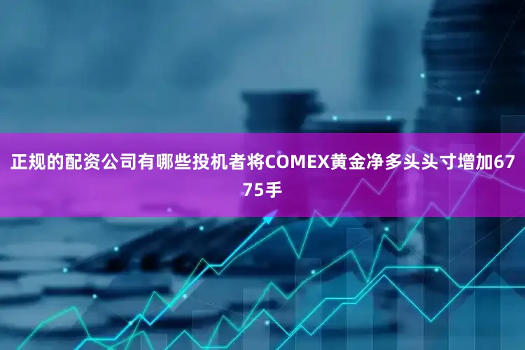 正规的配资公司有哪些投机者将COMEX黄金净多头头寸增加6775手
