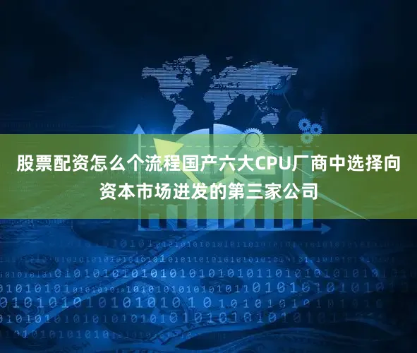 股票配资怎么个流程国产六大CPU厂商中选择向资本市场进发的第三家公司
