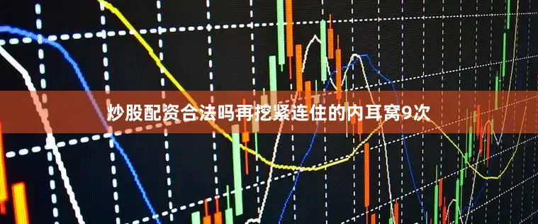 炒股配资合法吗再挖紧连住的内耳窝9次
