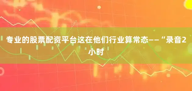 专业的股票配资平台这在他们行业算常态——“录音2小时