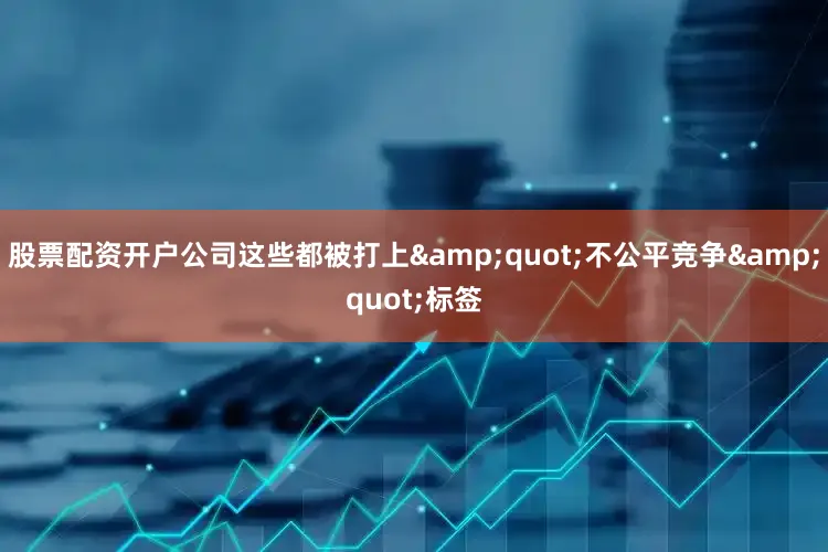 股票配资开户公司这些都被打上&quot;不公平竞争&quot;标签