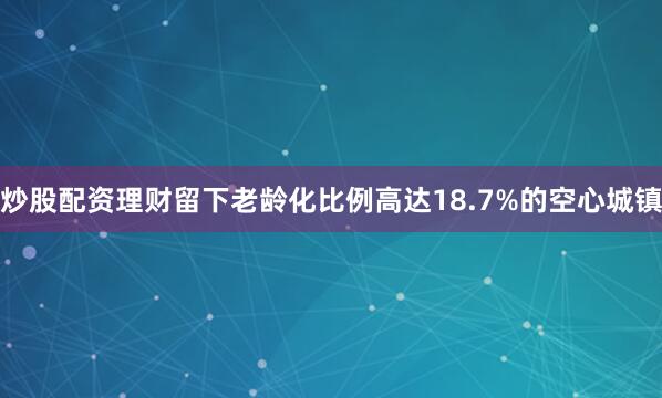 炒股配资理财留下老龄化比例高达18.7%的空心城镇